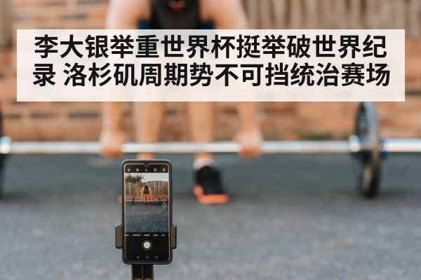 李大银举重世界杯挺举破世界纪录 洛杉矶周期势不可挡统治赛场