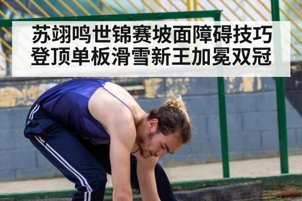 苏翊鸣世锦赛坡面障碍技巧登顶单板滑雪新王加冕双冠